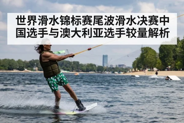 世界滑水锦标赛尾波滑水决赛中国选手与澳大利亚选手较量解析