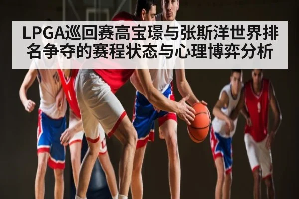 LPGA巡回赛高宝璟与张斯洋世界排名争夺的赛程状态与心理博弈分析